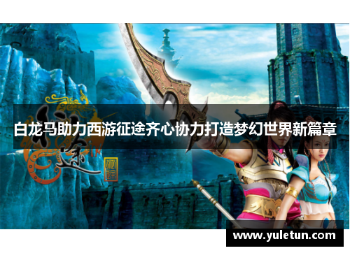 白龙马助力西游征途齐心协力打造梦幻世界新篇章
